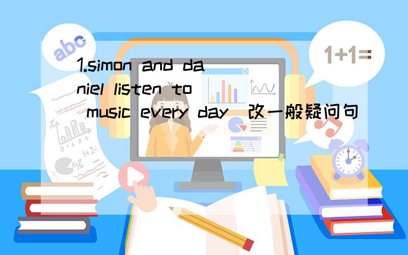 1.simon and daniel listen to music every day(改一般疑问句)