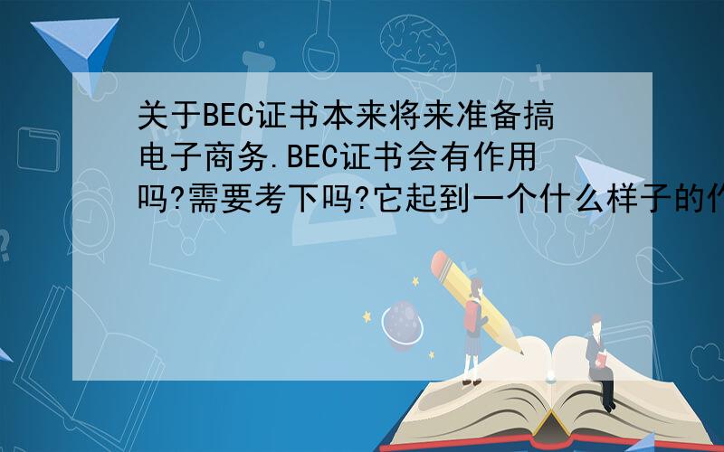 关于BEC证书本来将来准备搞电子商务.BEC证书会有作用吗?需要考下吗?它起到一个什么样子的作用啊?