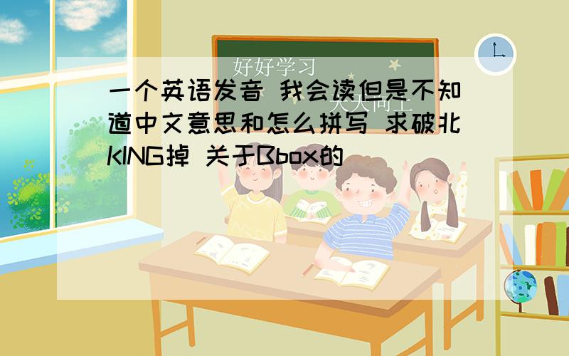 一个英语发音 我会读但是不知道中文意思和怎么拼写 求破北KING掉 关于Bbox的
