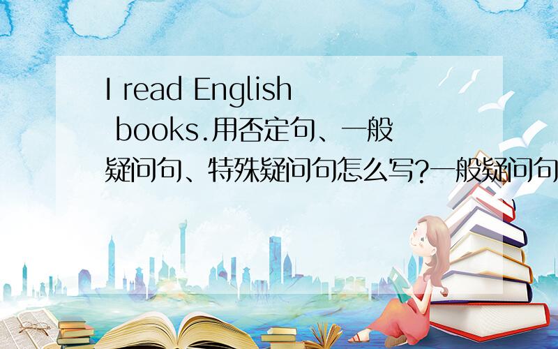 I read English books.用否定句、一般疑问句、特殊疑问句怎么写?一般疑问句和特殊疑问句要加上回答.