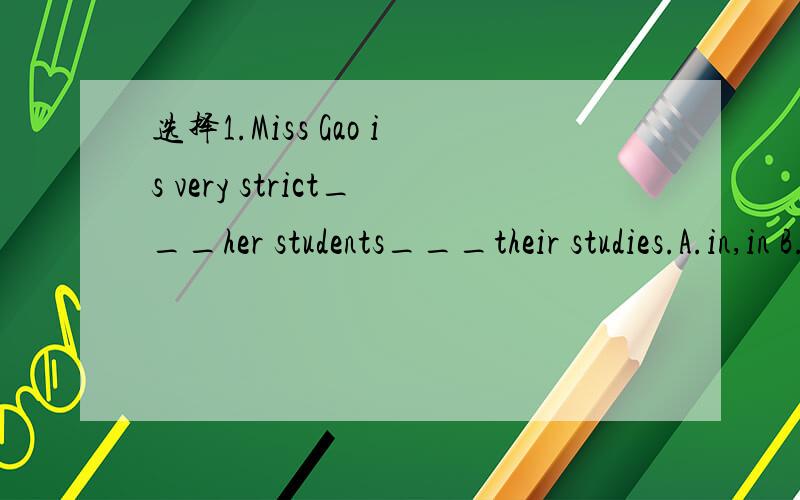 选择1.Miss Gao is very strict___her students___their studies.A.in,in B.with,with C.in,with D.with,in2.—Can I have some water?— _______.A No,you can't B Sorry,you can't drink C Yes,here it is.D I don't have any water以下为片段We have___ thi