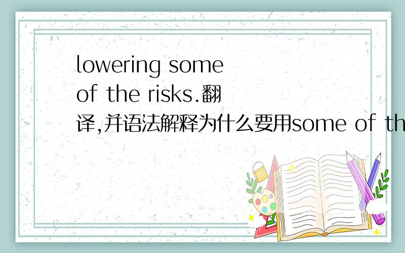 lowering some of the risks.翻译,并语法解释为什么要用some of the risks.能不能直接用some risks.为什么?