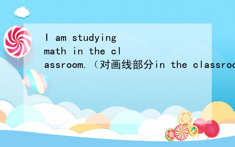 I am studying math in the classroom.（对画线部分in the classroom提问）