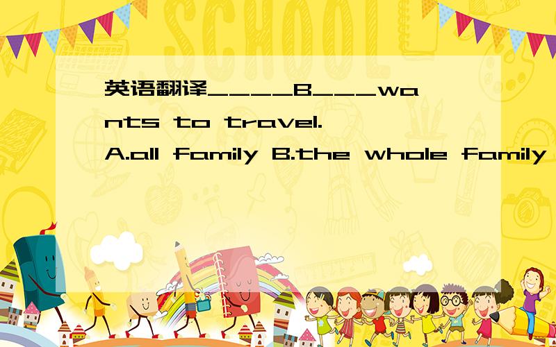 英语翻译____B___wants to travel.A.all family B.the whole family C.all the families D.the all family