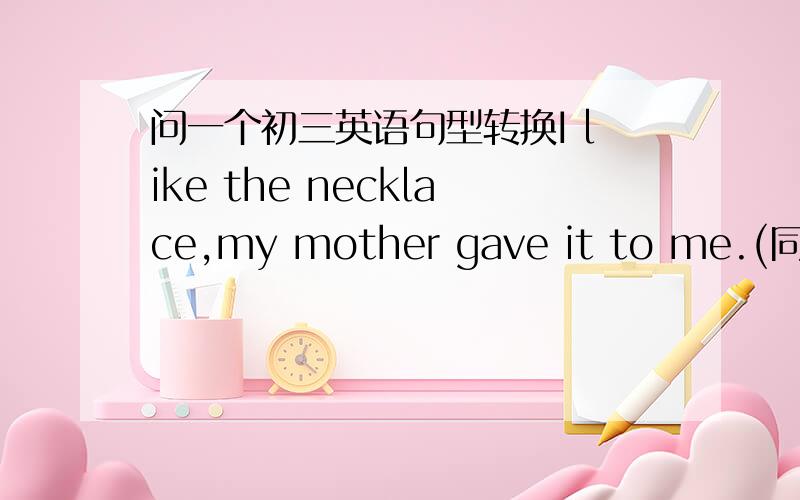 问一个初三英语句型转换I like the necklace,my mother gave it to me.(同义句）I like the necklace_____my mother _____me.