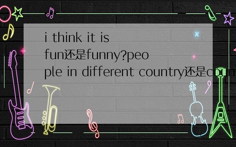 i think it is fun还是funny?people in different country还是country的复数,还是别的?