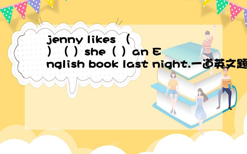 jenny likes （ ）（ ）she（ ）an English book last night.一道英文题,