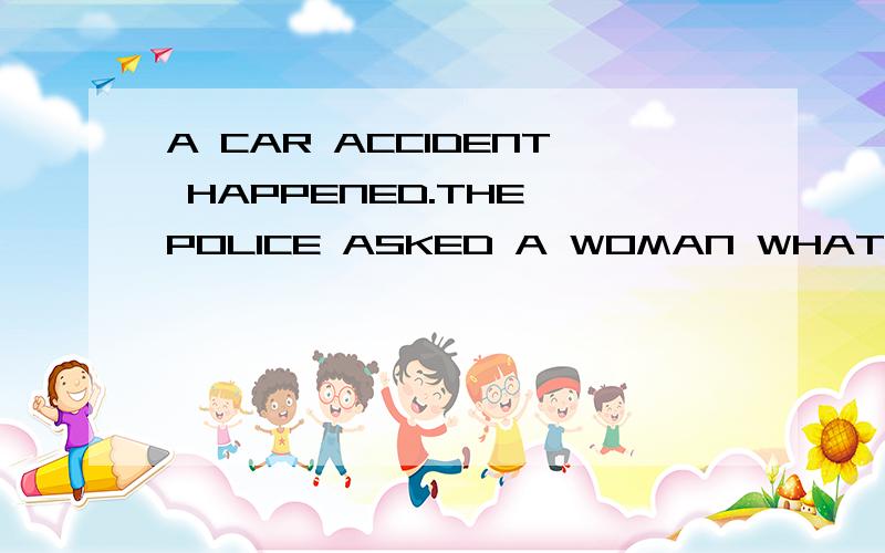 A CAR ACCIDENT HAPPENED.THE POLICE ASKED A WOMAN WHAT SHE ______ A.HAD SEEN B. SAW