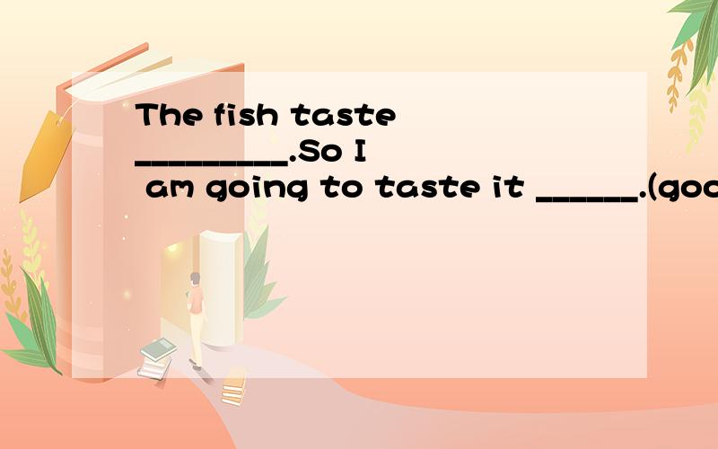 The fish taste_________.So I am going to taste it ______.(good)