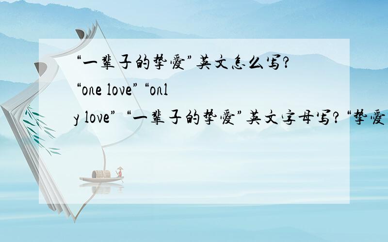 “一辈子的挚爱”英文怎么写?“one love”“only love” “一辈子的挚爱”英文字母写?“挚爱” 英文字母写“只爱你” 英文字母写