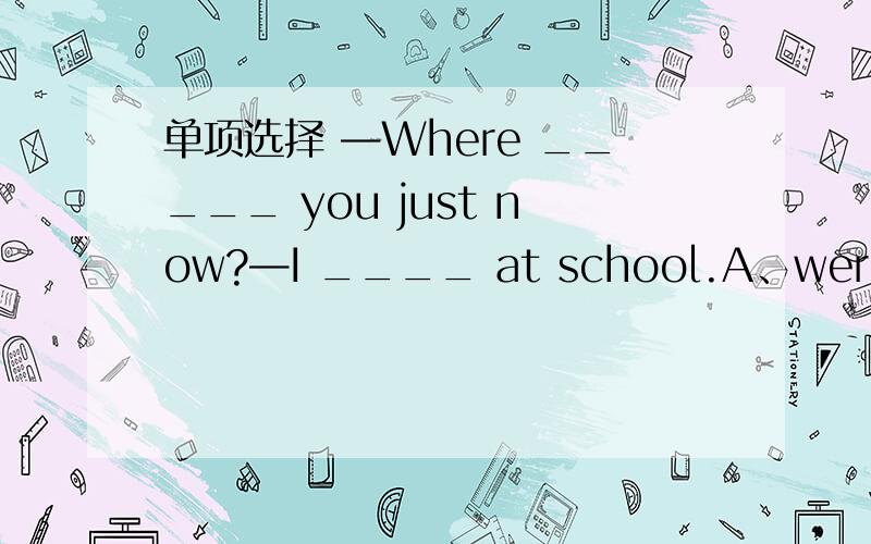 单项选择 —Where _____ you just now?—I ____ at school.A、were;was B、were;were C、was;were