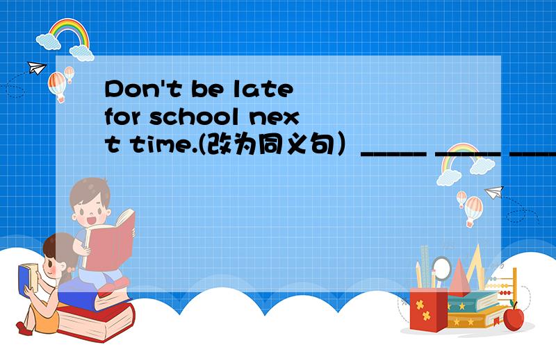 Don't be late for school next time.(改为同义句）_____ _____ _____ school _____ next time.