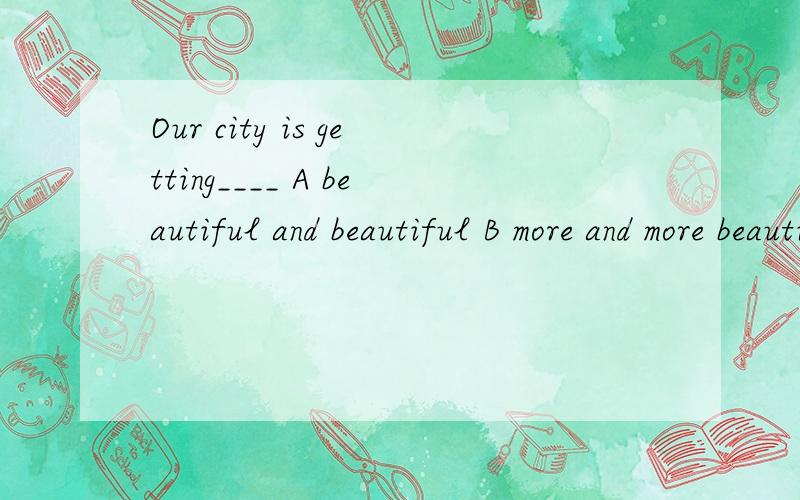 Our city is getting____ A beautiful and beautiful B more and more beautifulC more beautiful and more beautiful