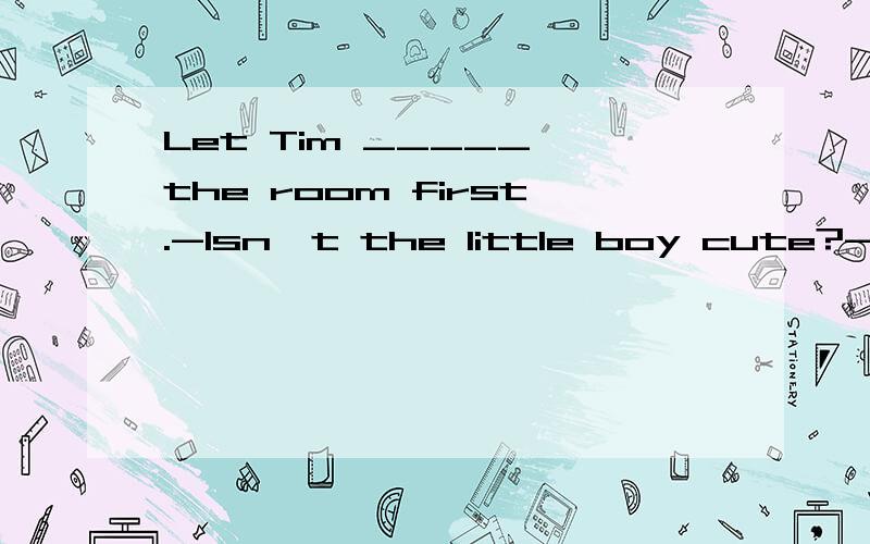 Let Tim _____ the room first.-Isn't the little boy cute?-_____.I like him a lot.