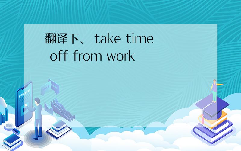 翻译下、 take time off from work