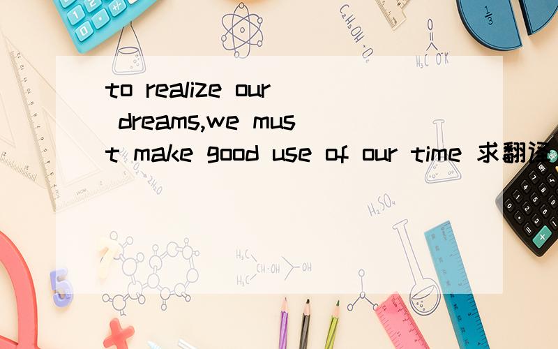 to realize our dreams,we must make good use of our time 求翻译