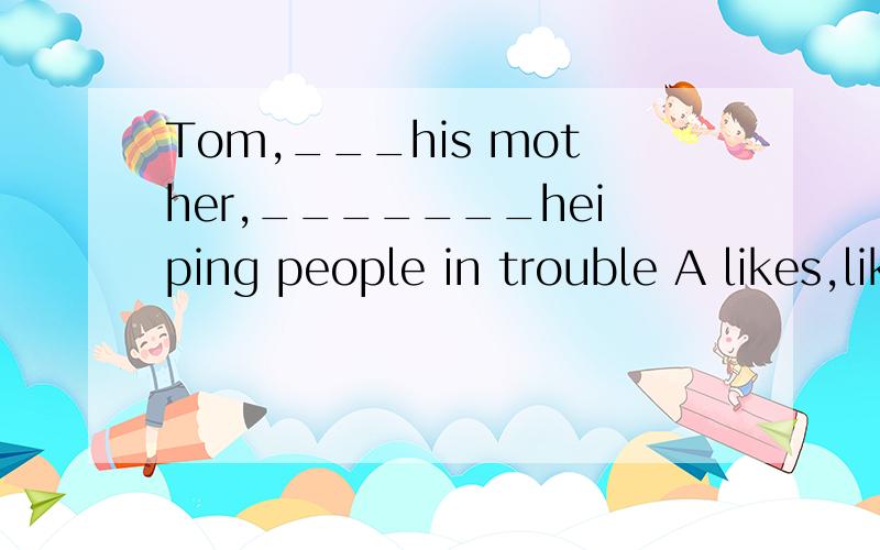 Tom,___his mother,_______heiping people in trouble A likes,like B likes,likes C like,likeD like,likes