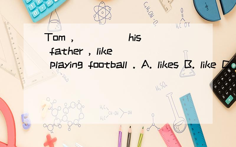 Tom , ____ his father , like playing football . A. likes B. like C. liking这句话如何翻译,为什么选B,请详解,谢谢.