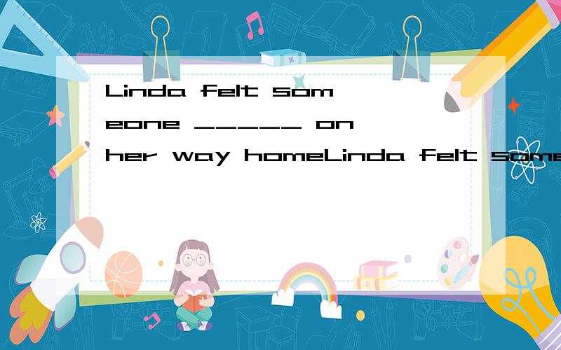 Linda felt someone _____ on her way homeLinda felt someone _____ on her way home from work yesterday evening,and therefore she was frightened and looked back from time to time.A.followed B.would follow C.had followed D.was following为何选D不选A,