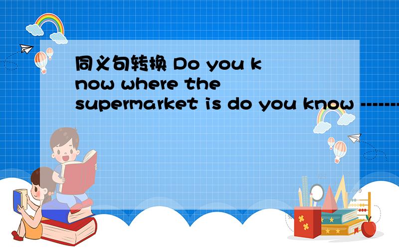 同义句转换 Do you know where the supermarket is do you know ---------- --------- ------ --------同义句转换Do you know where the supermarket is do you know ---------- --------- ------ ----------.to the surermarket?.you can take a taxi to go