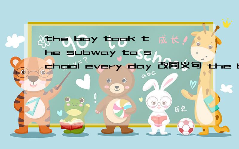 the boy took the subway to school every day 改同义句 the boy went to school ----------- every day
