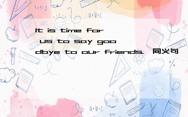 It is time for us to say goodbye to our friends.【同义句】 It is ＿ ＿ to say goodbye to our frienIt is time for us to say goodbye to our friends.【同义句】 It is ＿ ＿ to say goodbye to our friends.注意是同义句