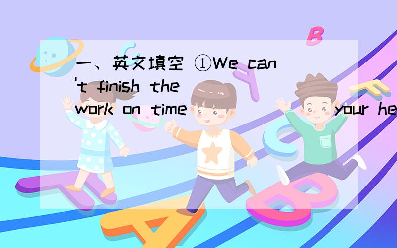 一、英文填空 ①We can't finish the work on time _______ your help.