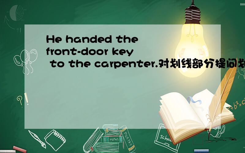 He handed the front-door key to the carpenter.对划线部分提问划线部分：handed the front-door key_____ did he _____ to the carpenter?