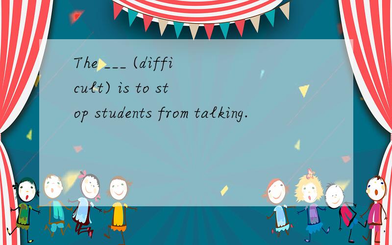 The ___ (difficult) is to stop students from talking.