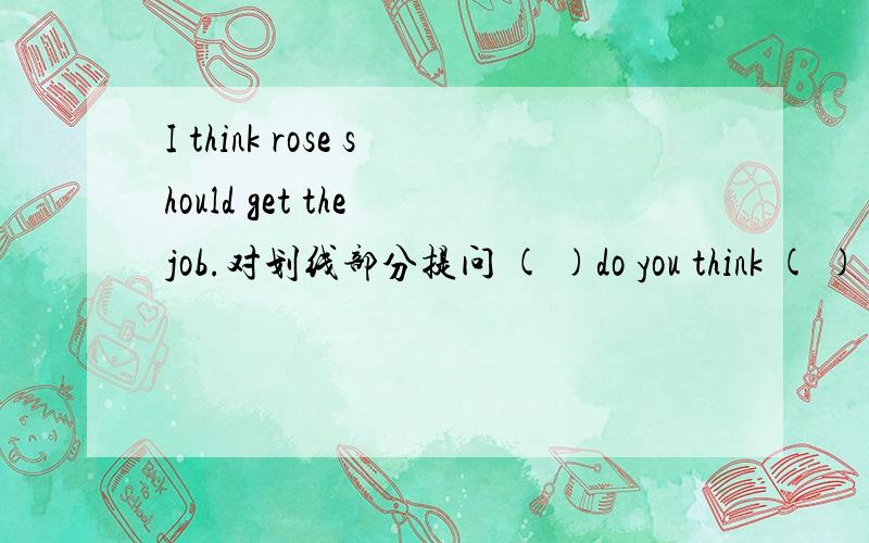 I think rose should get the job.对划线部分提问 ( )do you think ( ) get the job?2 I don't think this book is as interesting as that book (同义句） I think this book is （ ）interesting that book .3 I’m two months older than my best frie