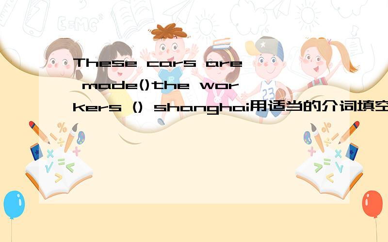 These cars are made()the workers () shanghai用适当的介词填空