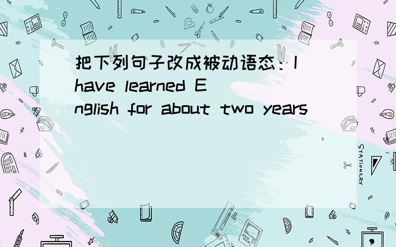 把下列句子改成被动语态：I have learned English for about two years