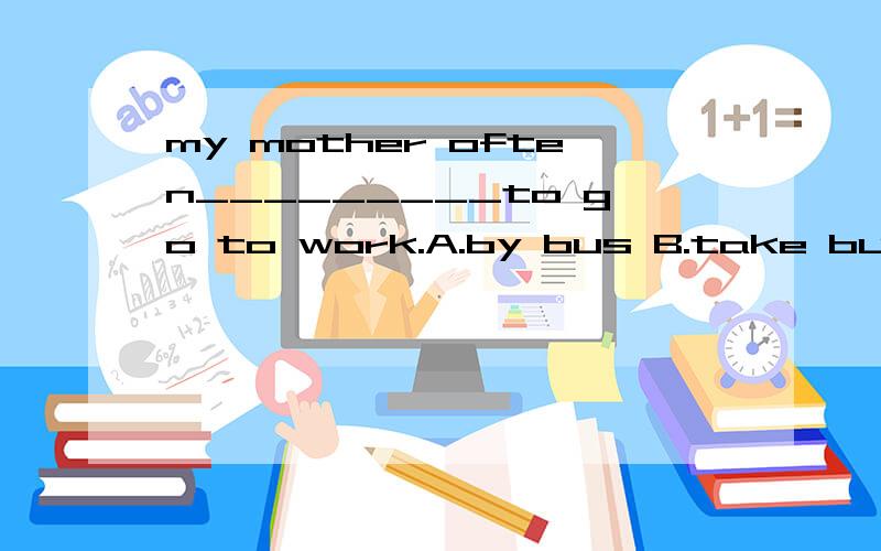 my mother often_________to go to work.A.by bus B.take bus C.takes the bus D.in a bus