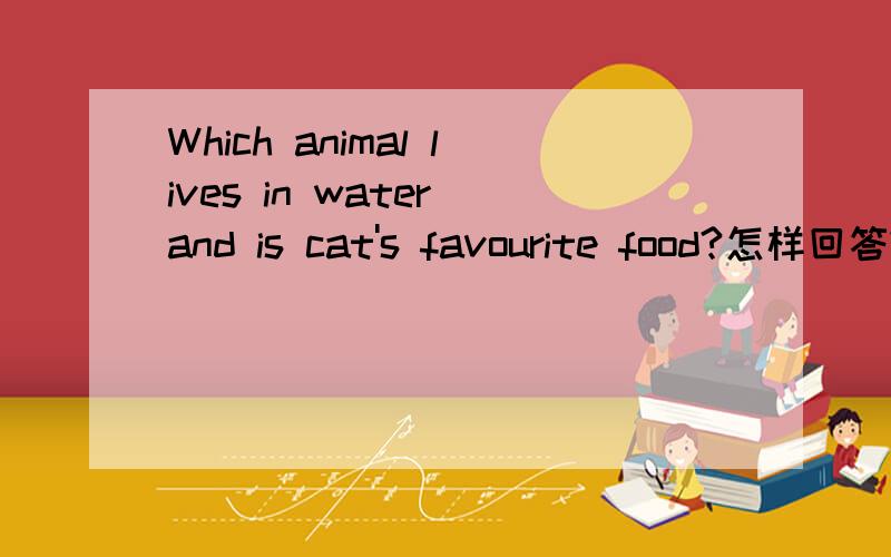 Which animal lives in water and is cat's favourite food?怎样回答?要正确、完整!