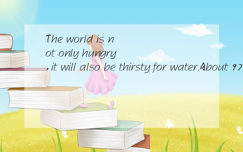 The world is not only hungry,it will also be thirsty for water.About 97% of water on the earth is sea water,or salty(咸的) water.Man can only drink or use the other 3% of the fresh water(淡水) which comes from rivers,lakes and underground.　　T