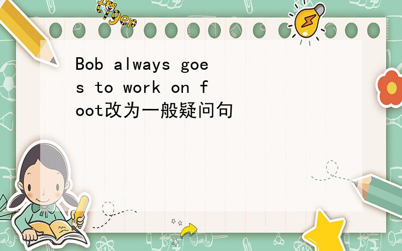 Bob always goes to work on foot改为一般疑问句