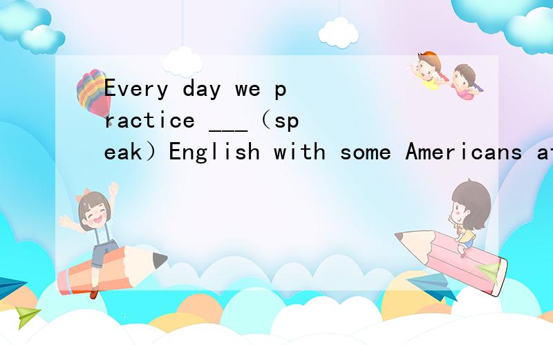 Every day we practice ___（speak）English with some Americans after school.这题为什么答案是动词加ing,不应该是用past simple加ed吗