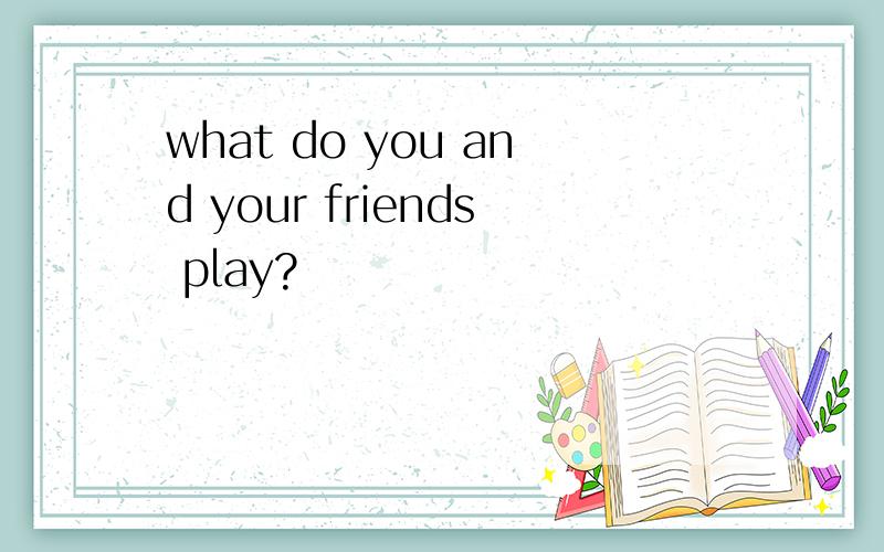 what do you and your friends play?