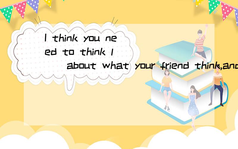 I think you need to think l___about what your friend think,and more about what you really want to do.填什么?