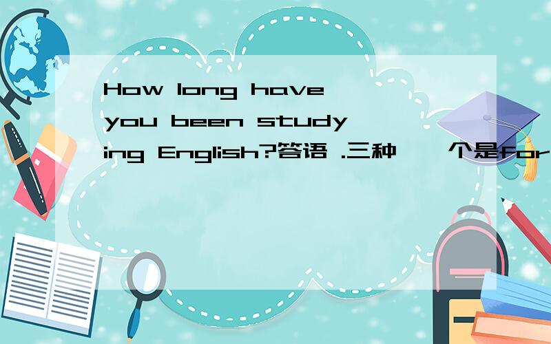 How long have you been studying English?答语 .三种,一个是for 一个是since （两种）.