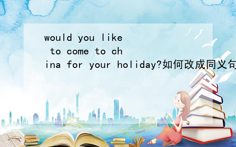 would you like to come to china for your holiday?如何改成同义句( )（ ）coming to china for your ho