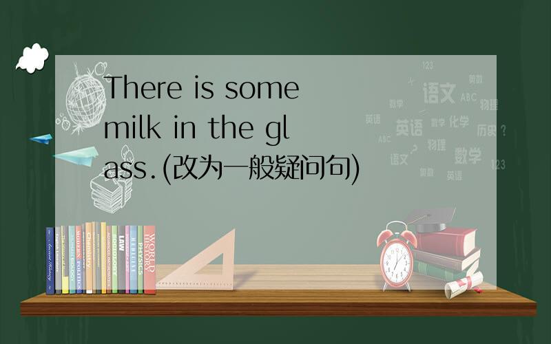 There is some milk in the glass.(改为一般疑问句)