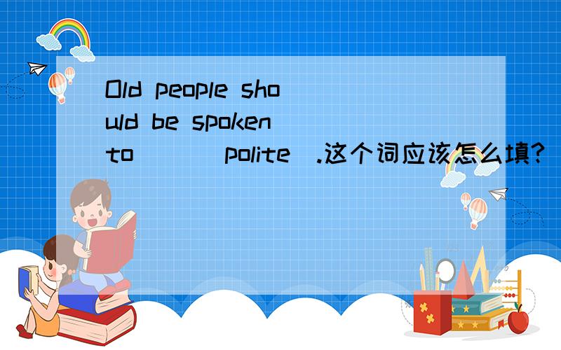 Old people should be spoken to __(polite).这个词应该怎么填?
