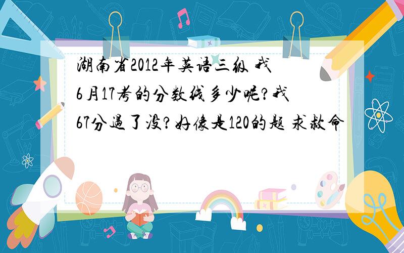 湖南省2012年英语三级 我6月17考的分数线多少呢?我67分过了没?好像是120的题 求救命