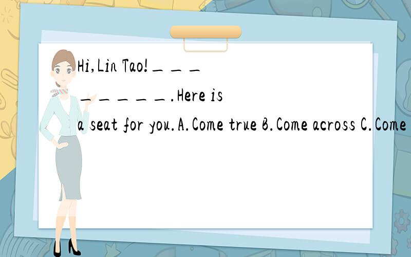 Hi,Lin Tao!________.Here is a seat for you.A.Come true B.Come across C.Come from D.Come over