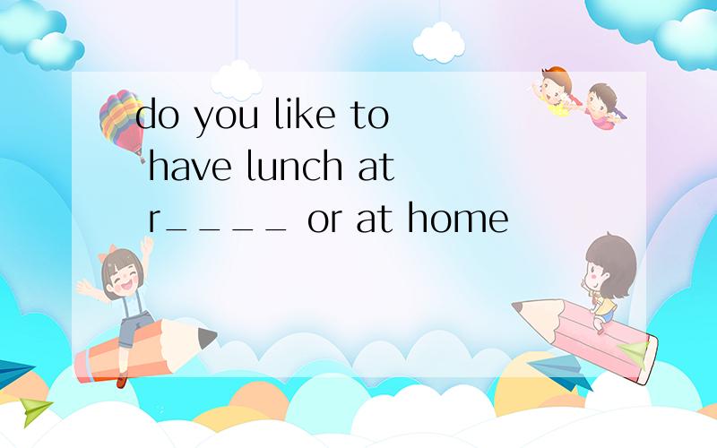 do you like to have lunch at r____ or at home