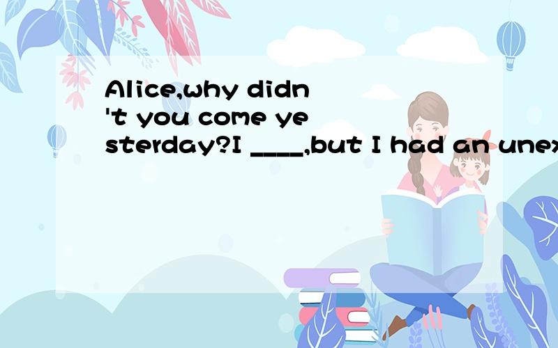 Alice,why didn't you come yesterday?I ____,but I had an unexpectedA.had B.would C.was going to D.did