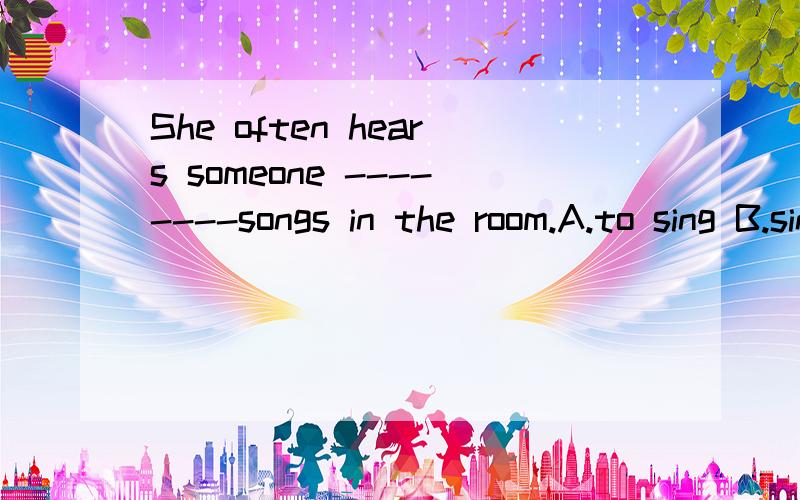 She often hears someone --------songs in the room.A.to sing B.singing C.sing D.sang
