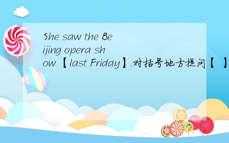 She saw the Beijing opera show 【last Friday】.对括号地方提问【 】 【 】 she 【 】 the Beijing opera show?