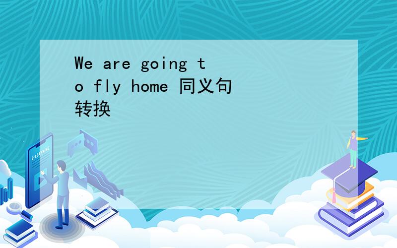 We are going to fly home 同义句转换